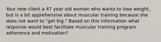 Your new client a 47 year old woman who wants to lose weight, but is a bit apprehensive about muscular training because she does not want to "get big." Based on this information what response would best facilitate muscular training program adherence and motivation?