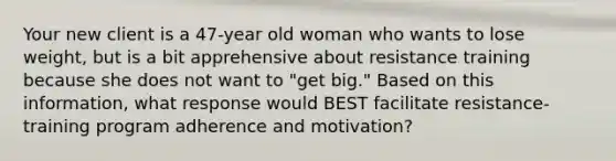 Your new client is a 47-year old woman who wants to lose weight, but is a bit apprehensive about resistance training because she does not want to "get big." Based on this information, what response would BEST facilitate resistance-training program adherence and motivation?