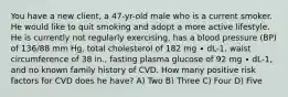 You have a new client, a 47-yr-old male who is a current smoker. He would like to quit smoking and adopt a more active lifestyle. He is currently not regularly exercising, has a blood pressure (BP) of 136/88 mm Hg, total cholesterol of 182 mg ∙ dL-1, waist circumference of 38 in., fasting plasma glucose of 92 mg ∙ dL-1, and no known family history of CVD. How many positive risk factors for CVD does he have? A) Two B) Three C) Four D) Five