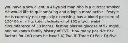 you have a new client, a 47-yr-old man who is a current smoker. He would like to quit smoking and adopt a more active lifestyle. He is currently not regularly exercising, has a blood pressure of 136/ 88 mm Hg, total cholesterol of 182 mg/dl, waist circumference of 38 inches, fasting plasma glucose of 92 mg/dl, and no known family history of CVD. How many positive risk factors for CVD does he have? A) Two B) Three C) Four D) Five