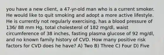 you have a new client, a 47-yr-old man who is a current smoker. He would like to quit smoking and adopt a more active lifestyle. He is currently not regularly exercising, has a blood pressure of 136/ 88 mm Hg, total cholesterol of 182 mg/dl, waist circumference of 38 inches, fasting plasma glucose of 92 mg/dl, and no known family history of CVD. How many positive risk factors for CVD does he have? A) Two B) Three C) Four D) Five