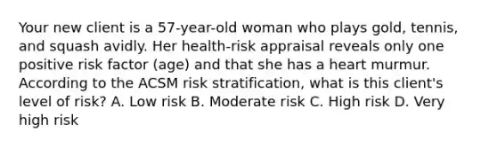 Your new client is a 57-year-old woman who plays gold, tennis, and squash avidly. Her health-risk appraisal reveals only one positive risk factor (age) and that she has a heart murmur. According to the ACSM risk stratification, what is this client's level of risk? A. Low risk B. Moderate risk C. High risk D. Very high risk