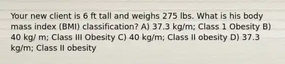 Your new client is 6 ft tall and weighs 275 lbs. What is his body mass index (BMI) classification? A) 37.3 kg/m; Class 1 Obesity B) 40 kg/ m; Class III Obesity C) 40 kg/m; Class II obesity D) 37.3 kg/m; Class II obesity