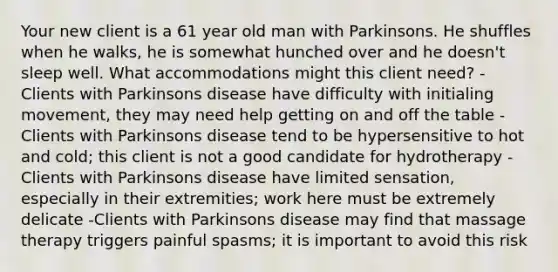 Your new client is a 61 year old man with Parkinsons. He shuffles when he walks, he is somewhat hunched over and he doesn't sleep well. What accommodations might this client need? -Clients with Parkinsons disease have difficulty with initialing movement, they may need help getting on and off the table - Clients with Parkinsons disease tend to be hypersensitive to hot and cold; this client is not a good candidate for hydrotherapy -Clients with Parkinsons disease have limited sensation, especially in their extremities; work here must be extremely delicate -Clients with Parkinsons disease may find that massage therapy triggers painful spasms; it is important to avoid this risk