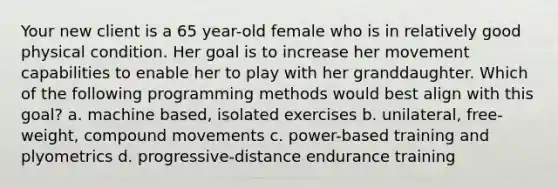 Your new client is a 65 year-old female who is in relatively good physical condition. Her goal is to increase her movement capabilities to enable her to play with her granddaughter. Which of the following programming methods would best align with this goal? a. machine based, isolated exercises b. unilateral, free-weight, compound movements c. power-based training and plyometrics d. progressive-distance endurance training