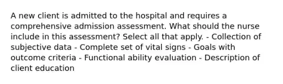 A new client is admitted to the hospital and requires a comprehensive admission assessment. What should the nurse include in this assessment? Select all that apply. - Collection of subjective data - Complete set of vital signs - Goals with outcome criteria - Functional ability evaluation - Description of client education