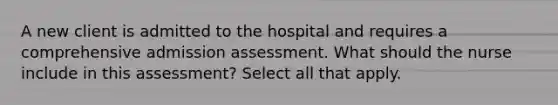 A new client is admitted to the hospital and requires a comprehensive admission assessment. What should the nurse include in this assessment? Select all that apply.