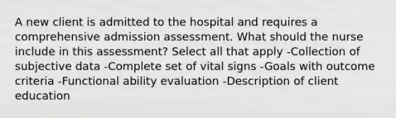 A new client is admitted to the hospital and requires a comprehensive admission assessment. What should the nurse include in this assessment? Select all that apply -Collection of subjective data -Complete set of vital signs -Goals with outcome criteria -Functional ability evaluation -Description of client education