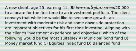 A new client, age 25, earning 41,000 annually has saved20,000 to allocate for the first time to an investment portfolio. The client conveys that while he would like to see some growth, an investment with moderate risk and some downside protection are important objectives for his first time investing. Aligning with the client's investment experience and objectives, which of the following would be the most suitable? A) Municipal bond fund B) Money market fund C) Equities index fund D) Balanced fund