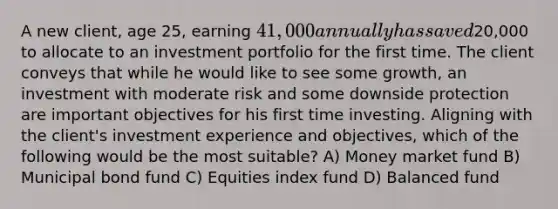 A new client, age 25, earning 41,000 annually has saved20,000 to allocate to an investment portfolio for the first time. The client conveys that while he would like to see some growth, an investment with moderate risk and some downside protection are important objectives for his first time investing. Aligning with the client's investment experience and objectives, which of the following would be the most suitable? A) Money market fund B) Municipal bond fund C) Equities index fund D) Balanced fund