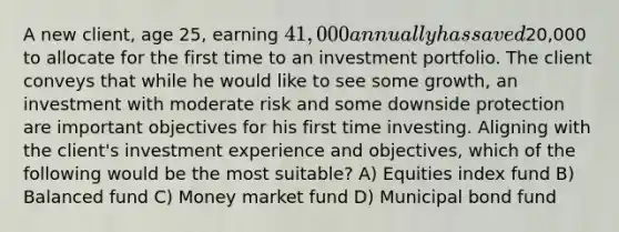 A new client, age 25, earning 41,000 annually has saved20,000 to allocate for the first time to an investment portfolio. The client conveys that while he would like to see some growth, an investment with moderate risk and some downside protection are important objectives for his first time investing. Aligning with the client's investment experience and objectives, which of the following would be the most suitable? A) Equities index fund B) Balanced fund C) Money market fund D) Municipal bond fund