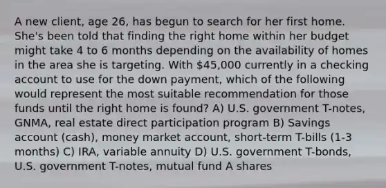 A new client, age 26, has begun to search for her first home. She's been told that finding the right home within her budget might take 4 to 6 months depending on the availability of homes in the area she is targeting. With 45,000 currently in a checking account to use for the down payment, which of the following would represent the most suitable recommendation for those funds until the right home is found? A) U.S. government T-notes, GNMA, real estate direct participation program B) Savings account (cash), money market account, short-term T-bills (1-3 months) C) IRA, variable annuity D) U.S. government T-bonds, U.S. government T-notes, mutual fund A shares