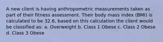 A new client is having anthropometric measurements taken as part of their fitness assessment. Their body mass index (BMI) is calculated to be 32.6, based on this calculation the client would be classified as: a. Overweight b. Class 1 Obese c. Class 2 Obese d. Class 3 Obese