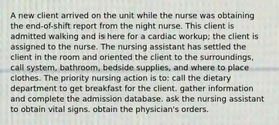 A new client arrived on the unit while the nurse was obtaining the end-of-shift report from the night nurse. This client is admitted walking and is here for a cardiac workup; the client is assigned to the nurse. The nursing assistant has settled the client in the room and oriented the client to the surroundings, call system, bathroom, bedside supplies, and where to place clothes. The priority nursing action is to: call the dietary department to get breakfast for the client. gather information and complete the admission database. ask the nursing assistant to obtain vital signs. obtain the physician's orders.