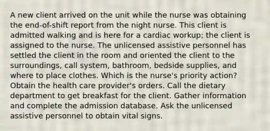 A new client arrived on the unit while the nurse was obtaining the end-of-shift report from the night nurse. This client is admitted walking and is here for a cardiac workup; the client is assigned to the nurse. The unlicensed assistive personnel has settled the client in the room and oriented the client to the surroundings, call system, bathroom, bedside supplies, and where to place clothes. Which is the nurse's priority action? Obtain the health care provider's orders. Call the dietary department to get breakfast for the client. Gather information and complete the admission database. Ask the unlicensed assistive personnel to obtain vital signs.