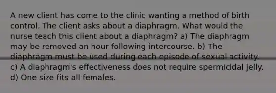 A new client has come to the clinic wanting a method of birth control. The client asks about a diaphragm. What would the nurse teach this client about a diaphragm? a) The diaphragm may be removed an hour following intercourse. b) The diaphragm must be used during each episode of sexual activity. c) A diaphragm's effectiveness does not require spermicidal jelly. d) One size fits all females.