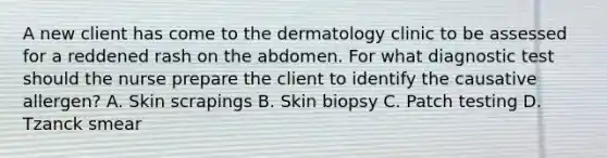 A new client has come to the dermatology clinic to be assessed for a reddened rash on the abdomen. For what diagnostic test should the nurse prepare the client to identify the causative allergen? A. Skin scrapings B. Skin biopsy C. Patch testing D. Tzanck smear