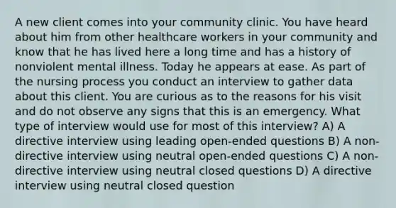 A new client comes into your community clinic. You have heard about him from other healthcare workers in your community and know that he has lived here a long time and has a history of nonviolent mental illness. Today he appears at ease. As part of the nursing process you conduct an interview to gather data about this client. You are curious as to the reasons for his visit and do not observe any signs that this is an emergency. What type of interview would use for most of this interview? A) A directive interview using leading open-ended questions B) A non-directive interview using neutral open-ended questions C) A non-directive interview using neutral closed questions D) A directive interview using neutral closed question