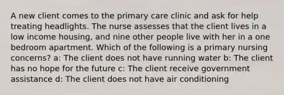 A new client comes to the primary care clinic and ask for help treating headlights. The nurse assesses that the client lives in a low income housing, and nine other people live with her in a one bedroom apartment. Which of the following is a primary nursing concerns? a: The client does not have running water b: The client has no hope for the future c: The client receive government assistance d: The client does not have air conditioning