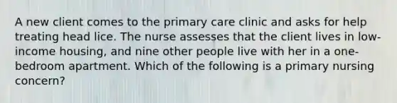 A new client comes to the primary care clinic and asks for help treating head lice. The nurse assesses that the client lives in low-income housing, and nine other people live with her in a one-bedroom apartment. Which of the following is a primary nursing concern?