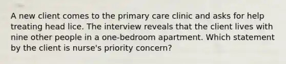 A new client comes to the primary care clinic and asks for help treating head lice. The interview reveals that the client lives with nine other people in a one-bedroom apartment. Which statement by the client is nurse's priority concern?