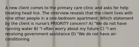 A new client comes to the primary care clinic and asks for help treating head lice. The interview reveals that the client lives with nine other people in a one-bedroom apartment. Which statement by the client is nurse's PRIORITY concern? A) "We do not have running water B) "I often worry about my future C) "I am receiving government assistance D) "We do not have air-conditioning