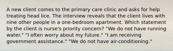 A new client comes to the <a href='https://www.questionai.com/knowledge/k3VTTF7FJS-primary-care' class='anchor-knowledge'>primary care</a> clinic and asks for help treating head lice. The interview reveals that the client lives with nine other people in a one-bedroom apartment. Which statement by the client is nurse's priority concern? "We do not have running water." "I often worry about my future." "I am receiving government assistance." "We do not have air-conditioning."