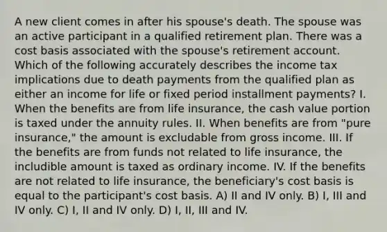 A new client comes in after his spouse's death. The spouse was an active participant in a qualified retirement plan. There was a cost basis associated with the spouse's retirement account. Which of the following accurately describes the income tax implications due to death payments from the qualified plan as either an income for life or fixed period installment payments? I. When the benefits are from life insurance, the cash value portion is taxed under the annuity rules. II. When benefits are from "pure insurance," the amount is excludable from gross income. III. If the benefits are from funds not related to life insurance, the includible amount is taxed as ordinary income. IV. If the benefits are not related to life insurance, the beneficiary's cost basis is equal to the participant's cost basis. A) II and IV only. B) I, III and IV only. C) I, II and IV only. D) I, II, III and IV.