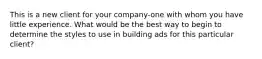 This is a new client for your company-one with whom you have little experience. What would be the best way to begin to determine the styles to use in building ads for this particular client?