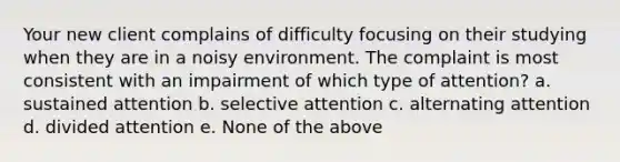 Your new client complains of difficulty focusing on their studying when they are in a noisy environment. The complaint is most consistent with an impairment of which type of attention? a. sustained attention b. selective attention c. alternating attention d. divided attention e. None of the above