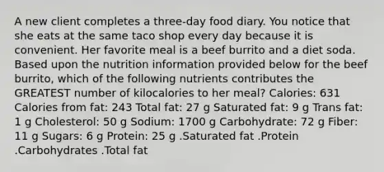 A new client completes a three-day food diary. You notice that she eats at the same taco shop every day because it is convenient. Her favorite meal is a beef burrito and a diet soda. Based upon the nutrition information provided below for the beef burrito, which of the following nutrients contributes the GREATEST number of kilocalories to her meal? Calories: 631 Calories from fat: 243 Total fat: 27 g Saturated fat: 9 g Trans fat: 1 g Cholesterol: 50 g Sodium: 1700 g Carbohydrate: 72 g Fiber: 11 g Sugars: 6 g Protein: 25 g .Saturated fat .Protein .Carbohydrates .Total fat