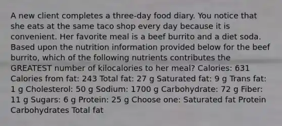 A new client completes a three-day food diary. You notice that she eats at the same taco shop every day because it is convenient. Her favorite meal is a beef burrito and a diet soda. Based upon the nutrition information provided below for the beef burrito, which of the following nutrients contributes the GREATEST number of kilocalories to her meal? Calories: 631 Calories from fat: 243 Total fat: 27 g Saturated fat: 9 g Trans fat: 1 g Cholesterol: 50 g Sodium: 1700 g Carbohydrate: 72 g Fiber: 11 g Sugars: 6 g Protein: 25 g Choose one: Saturated fat Protein Carbohydrates Total fat