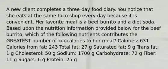 A new client completes a three-day food diary. You notice that she eats at the same taco shop every day because it is convenient. Her favorite meal is a beef burrito and a diet soda. Based upon the nutrition information provided below for the beef burrito, which of the following nutrients contributes the GREATEST number of kilocalories to her meal? Calories: 631 Calories from fat: 243 Total fat: 27 g Saturated fat: 9 g Trans fat: 1 g Cholesterol: 50 g Sodium: 1700 g Carbohydrate: 72 g Fiber: 11 g Sugars: 6 g Protein: 25 g