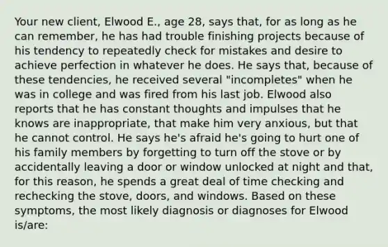 Your new client, Elwood E., age 28, says that, for as long as he can remember, he has had trouble finishing projects because of his tendency to repeatedly check for mistakes and desire to achieve perfection in whatever he does. He says that, because of these tendencies, he received several "incompletes" when he was in college and was fired from his last job. Elwood also reports that he has constant thoughts and impulses that he knows are inappropriate, that make him very anxious, but that he cannot control. He says he's afraid he's going to hurt one of his family members by forgetting to turn off the stove or by accidentally leaving a door or window unlocked at night and that, for this reason, he spends a great deal of time checking and rechecking the stove, doors, and windows. Based on these symptoms, the most likely diagnosis or diagnoses for Elwood is/are: