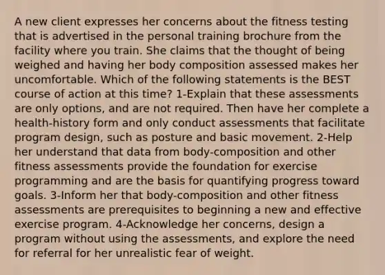 A new client expresses her concerns about the fitness testing that is advertised in the personal training brochure from the facility where you train. She claims that the thought of being weighed and having her body composition assessed makes her uncomfortable. Which of the following statements is the BEST course of action at this time? 1-Explain that these assessments are only options, and are not required. Then have her complete a health-history form and only conduct assessments that facilitate program design, such as posture and basic movement. 2-Help her understand that data from body-composition and other fitness assessments provide the foundation for exercise programming and are the basis for quantifying progress toward goals. 3-Inform her that body-composition and other fitness assessments are prerequisites to beginning a new and effective exercise program. 4-Acknowledge her concerns, design a program without using the assessments, and explore the need for referral for her unrealistic fear of weight.