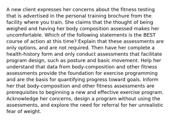 A new client expresses her concerns about the fitness testing that is advertised in the personal training brochure from the facility where you train. She claims that the thought of being weighed and having her body composition assessed makes her uncomfortable. Which of the following statements is the BEST course of action at this time? Explain that these assessments are only options, and are not required. Then have her complete a health-history form and only conduct assessments that facilitate program design, such as posture and basic movement. Help her understand that data from body-composition and other fitness assessments provide the foundation for exercise programming and are the basis for quantifying progress toward goals. Inform her that body-composition and other fitness assessments are prerequisites to beginning a new and effective exercise program. Acknowledge her concerns, design a program without using the assessments, and explore the need for referral for her unrealistic fear of weight.