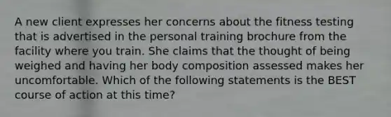 A new client expresses her concerns about the fitness testing that is advertised in the personal training brochure from the facility where you train. She claims that the thought of being weighed and having her body composition assessed makes her uncomfortable. Which of the following statements is the BEST course of action at this time?