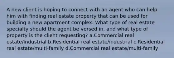 A new client is hoping to connect with an agent who can help him with finding real estate property that can be used for building a new apartment complex. What type of real estate specialty should the agent be versed in, and what type of property is the client requesting? a.Commercial real estate/industrial b.Residential real estate/industrial c.Residential real estate/multi-family d.Commercial real estate/multi-family