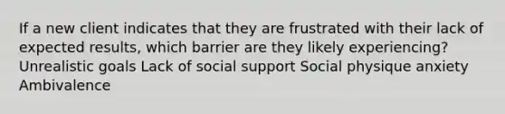 If a new client indicates that they are frustrated with their lack of expected results, which barrier are they likely experiencing? Unrealistic goals Lack of social support Social physique anxiety Ambivalence