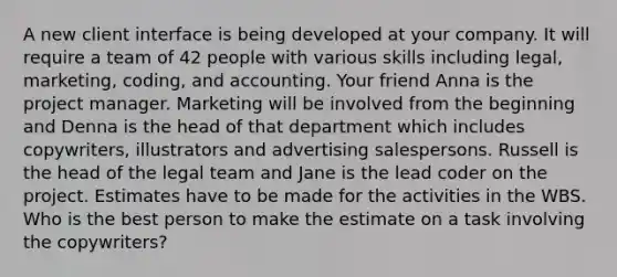 A new client interface is being developed at your company. It will require a team of 42 people with various skills including legal, marketing, coding, and accounting. Your friend Anna is the project manager. Marketing will be involved from the beginning and Denna is the head of that department which includes copywriters, illustrators and advertising salespersons. Russell is the head of the legal team and Jane is the lead coder on the project. Estimates have to be made for the activities in the WBS. Who is the best person to make the estimate on a task involving the copywriters?