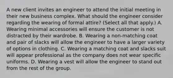 A new client invites an engineer to attend the initial meeting in their new business complex. What should the engineer consider regarding the wearing of formal attire? (Select all that apply.) A. Wearing minimal accessories will ensure the customer is not distracted by their wardrobe. B. Wearing a non-matching coat and pair of slacks will allow the engineer to have a larger variety of options in clothing. C. Wearing a matching coat and slacks suit will appear professional as the company does not wear specific uniforms. D. Wearing a vest will allow the engineer to stand out from the rest of the group.