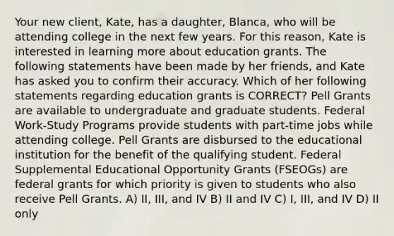 Your new client, Kate, has a daughter, Blanca, who will be attending college in the next few years. For this reason, Kate is interested in learning more about education grants. The following statements have been made by her friends, and Kate has asked you to confirm their accuracy. Which of her following statements regarding education grants is CORRECT? Pell Grants are available to undergraduate and graduate students. Federal Work-Study Programs provide students with part-time jobs while attending college. Pell Grants are disbursed to the educational institution for the benefit of the qualifying student. Federal Supplemental Educational Opportunity Grants (FSEOGs) are federal grants for which priority is given to students who also receive Pell Grants. A) II, III, and IV B) II and IV C) I, III, and IV D) II only