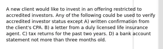 A new client would like to invest in an offering restricted to accredited investors. Any of the following could be used to verify accredited investor status except A) written confirmation from the client's CPA. B) a letter from a duly licensed life insurance agent. C) tax returns for the past two years. D) a bank account statement not more than three months old.