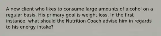 A new client who likes to consume large amounts of alcohol on a regular basis. His primary goal is weight loss. In the first instance, what should the Nutrition Coach advise him in regards to his energy intake?