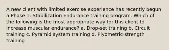 A new client with limited exercise experience has recently begun a Phase 1: Stabilization Endurance training program. Which of the following is the most appropriate way for this client to increase muscular endurance? a. Drop-set training b. Circuit training c. Pyramid system training d. Plyometric-strength training