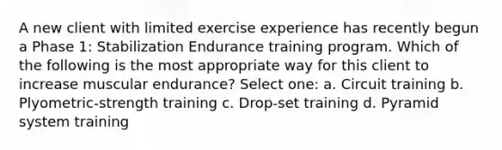 A new client with limited exercise experience has recently begun a Phase 1: Stabilization Endurance training program. Which of the following is the most appropriate way for this client to increase muscular endurance? Select one: a. Circuit training b. Plyometric-strength training c. Drop-set training d. Pyramid system training