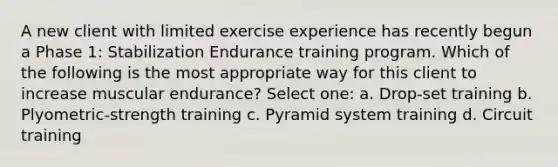 A new client with limited exercise experience has recently begun a Phase 1: Stabilization Endurance training program. Which of the following is the most appropriate way for this client to increase muscular endurance? Select one: a. Drop-set training b. Plyometric-strength training c. Pyramid system training d. Circuit training