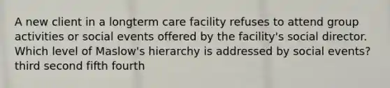 A new client in a longterm care facility refuses to attend group activities or social events offered by the facility's social director. Which level of Maslow's hierarchy is addressed by social events? third second fifth fourth