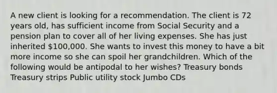 A new client is looking for a recommendation. The client is 72 years old, has sufficient income from Social Security and a pension plan to cover all of her living expenses. She has just inherited 100,000. She wants to invest this money to have a bit more income so she can spoil her grandchildren. Which of the following would be antipodal to her wishes? Treasury bonds Treasury strips Public utility stock Jumbo CDs