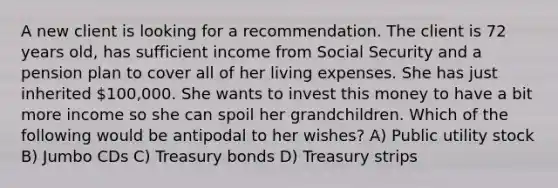 A new client is looking for a recommendation. The client is 72 years old, has sufficient income from Social Security and a pension plan to cover all of her living expenses. She has just inherited 100,000. She wants to invest this money to have a bit more income so she can spoil her grandchildren. Which of the following would be antipodal to her wishes? A) Public utility stock B) Jumbo CDs C) Treasury bonds D) Treasury strips